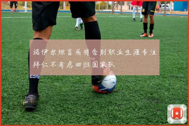 诺伊尔坦言或将告别职业生涯专注拜仁不考虑回归国家队