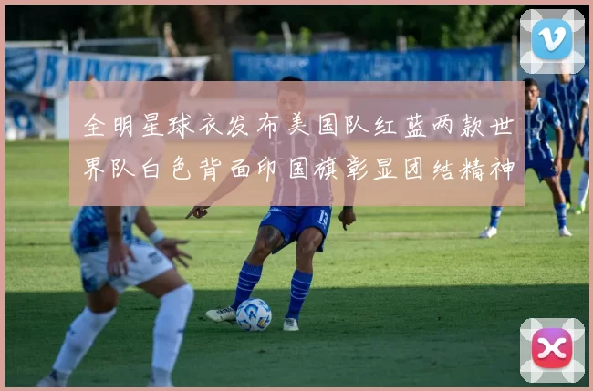 全明星球衣发布美国队红蓝两款世界队白色背面印国旗彰显团结精神