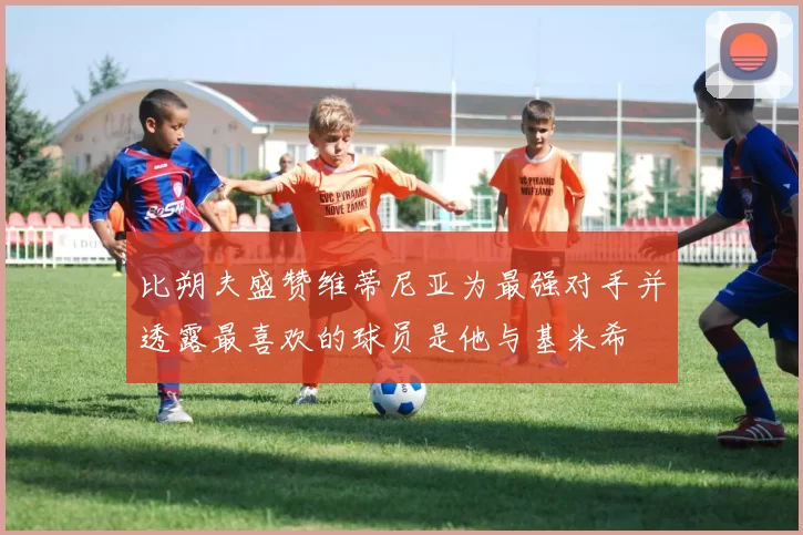 比朔夫盛赞维蒂尼亚为最强对手并透露最喜欢的球员是他与基米希