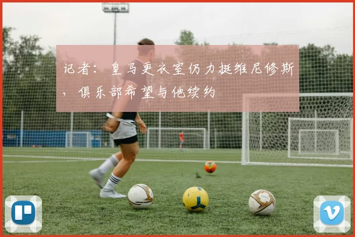 记者：皇马更衣室仍力挺维尼修斯，俱乐部希望与他续约