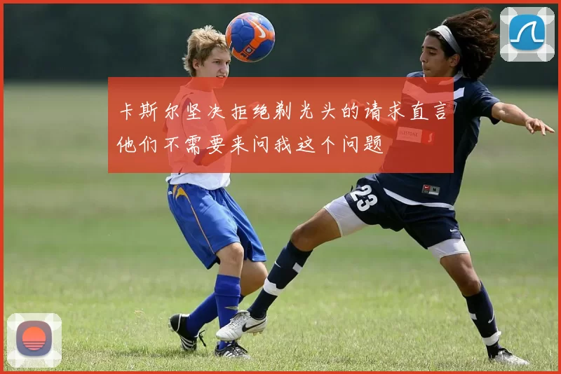 卡斯尔坚决拒绝剃光头的请求直言他们不需要来问我这个问题