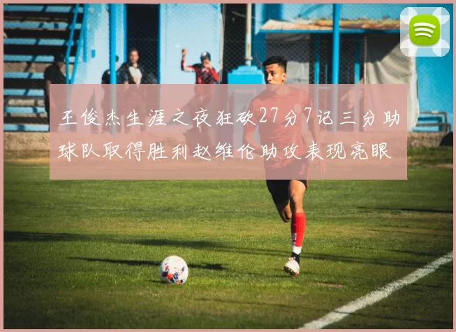 王俊杰生涯之夜狂砍27分7记三分助球队取得胜利赵维伦助攻表现亮眼