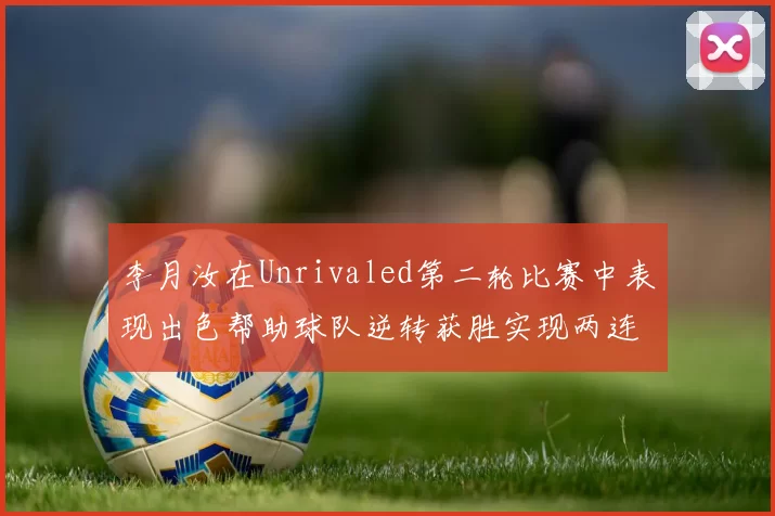 李月汝在Unrivaled第二轮比赛中表现出色帮助球队逆转获胜实现两连胜