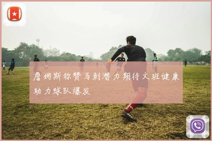 詹姆斯称赞马刺潜力期待文班健康助力球队爆发