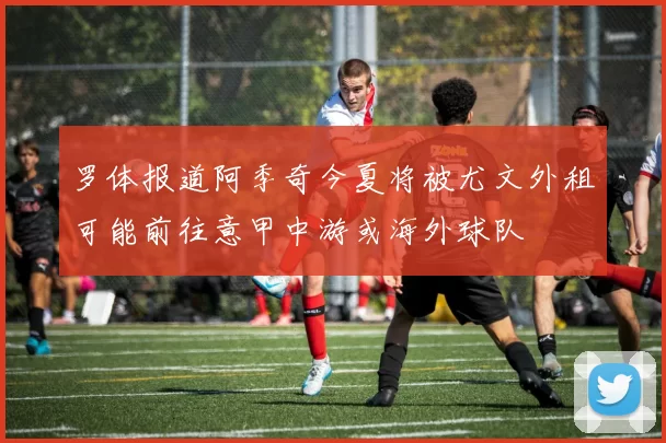 罗体报道阿季奇今夏将被尤文外租可能前往意甲中游或海外球队