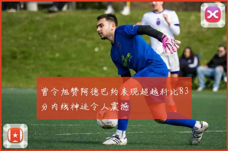 曾令旭赞阿德巴约表现超越科比83分内线神迹令人震撼