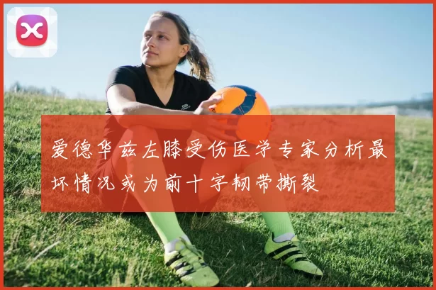 爱德华兹左膝受伤医学专家分析最坏情况或为前十字韧带撕裂
