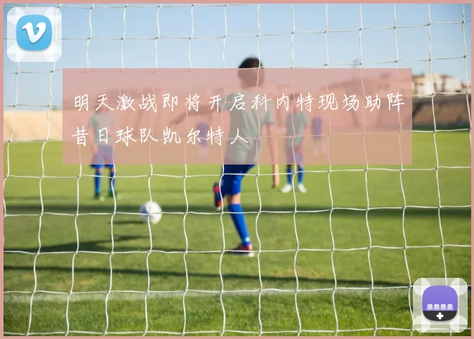 明天激战即将开启科内特现场助阵昔日球队凯尔特人