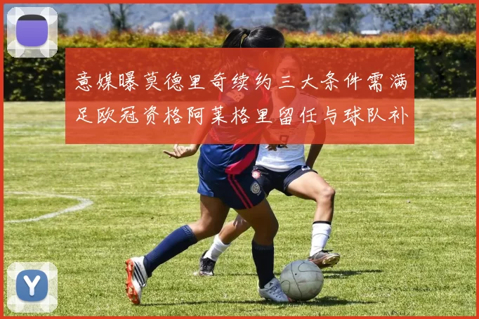 意媒曝莫德里奇续约三大条件需满足欧冠资格阿莱格里留任与球队补强