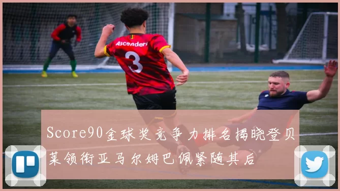 Score90金球奖竞争力排名揭晓登贝莱领衔亚马尔姆巴佩紧随其后
