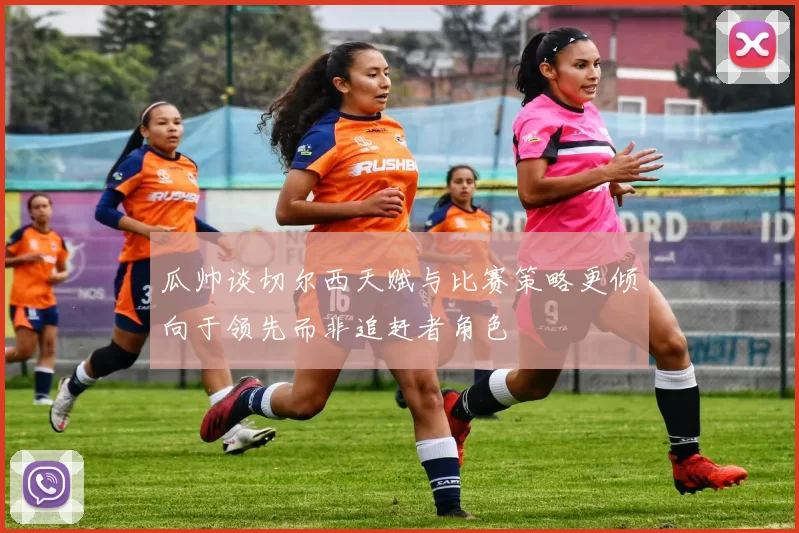 瓜帅谈切尔西天赋与比赛策略更倾向于领先而非追赶者角色