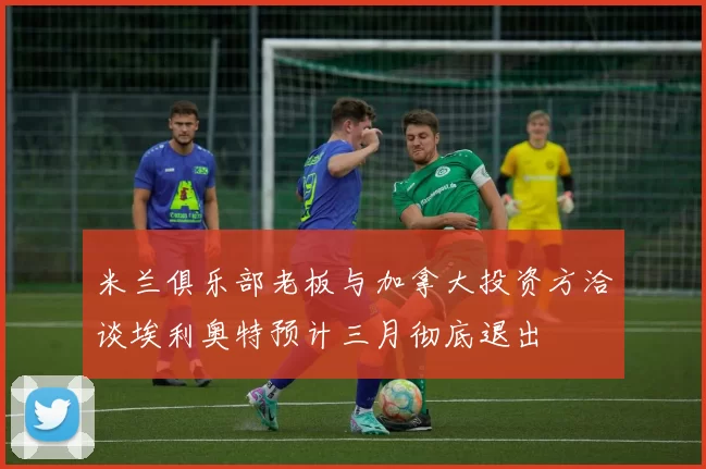 米兰俱乐部老板与加拿大投资方洽谈埃利奥特预计三月彻底退出