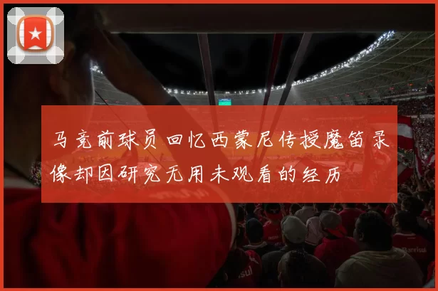 马竞前球员回忆西蒙尼传授魔笛录像却因研究无用未观看的经历