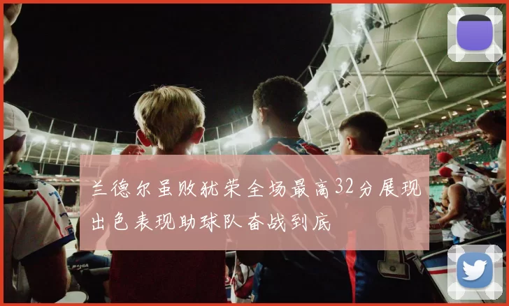 兰德尔虽败犹荣全场最高32分展现出色表现助球队奋战到底