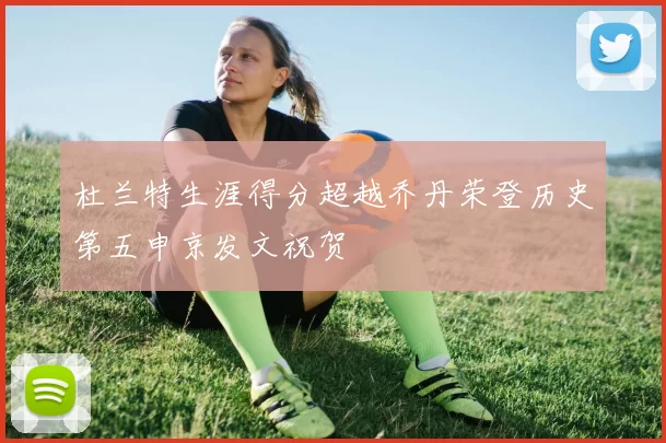 杜兰特生涯得分超越乔丹荣登历史第五申京发文祝贺