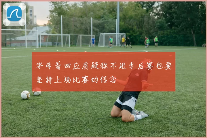 字母哥回应质疑称不进季后赛也要坚持上场比赛的信念