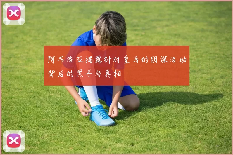 阿韦洛亚揭露针对皇马的阴谋活动背后的黑手与真相