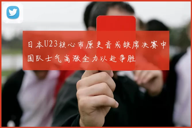 日本U23核心市原吏音或缺席决赛中国队士气高涨全力以赴争胜