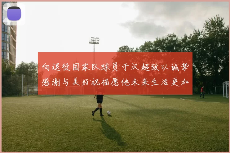 向退役国家队球员于汉超致以诚挚感谢与美好祝福愿他未来生活更加精彩