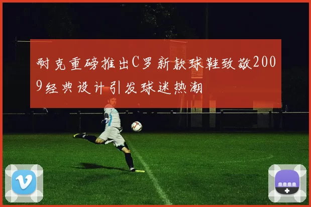 耐克重磅推出C罗新款球鞋致敬2009经典设计引发球迷热潮