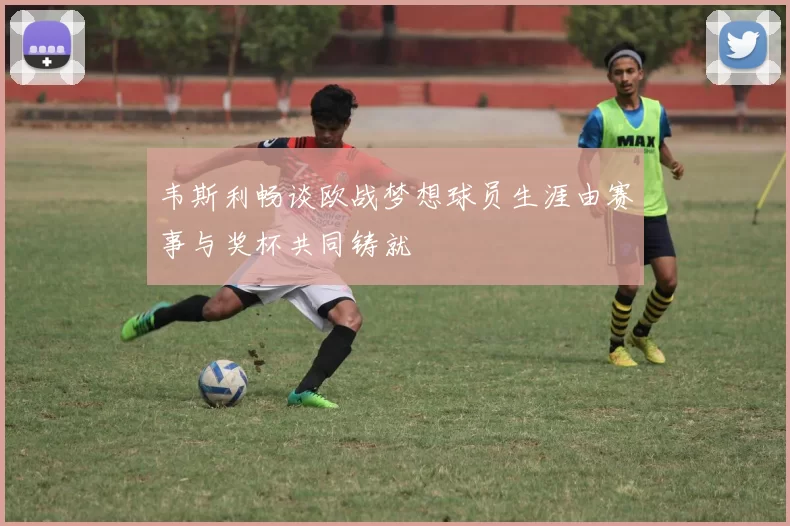 韦斯利畅谈欧战梦想球员生涯由赛事与奖杯共同铸就