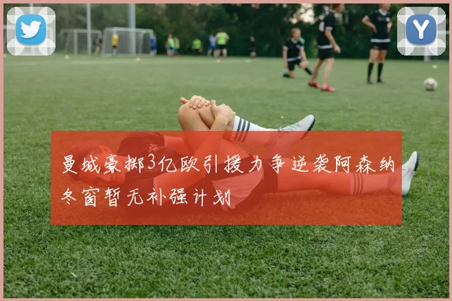 曼城豪掷3亿欧引援力争逆袭阿森纳冬窗暂无补强计划