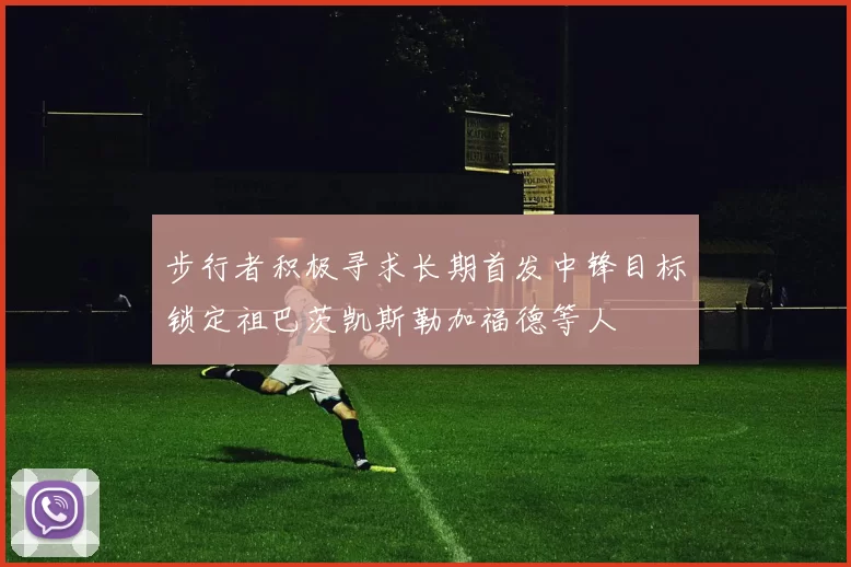 步行者积极寻求长期首发中锋目标锁定祖巴茨凯斯勒加福德等人